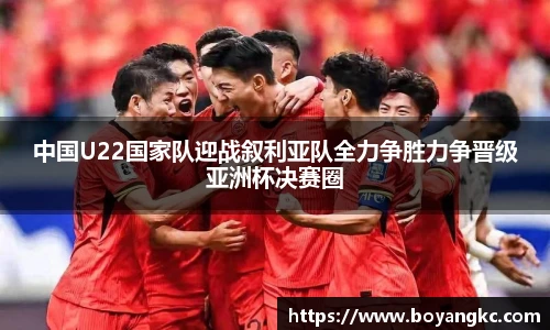 中国U22国家队迎战叙利亚队全力争胜力争晋级亚洲杯决赛圈