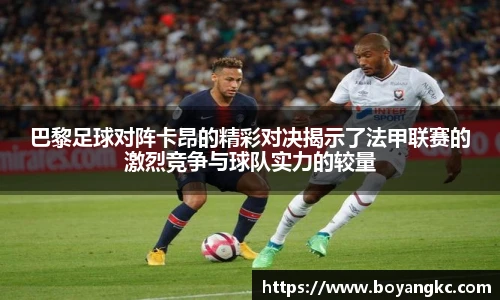巴黎足球对阵卡昂的精彩对决揭示了法甲联赛的激烈竞争与球队实力的较量