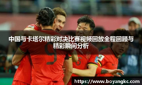 中国与卡塔尔精彩对决比赛视频回放全程回顾与精彩瞬间分析