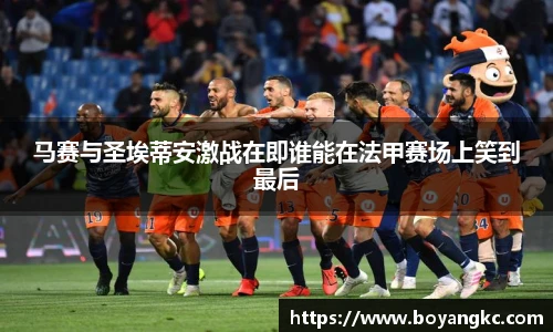 马赛与圣埃蒂安激战在即谁能在法甲赛场上笑到最后