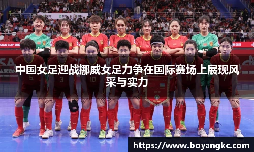 中国女足迎战挪威女足力争在国际赛场上展现风采与实力